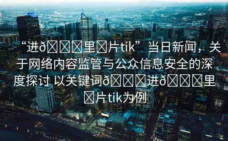 “進(jìn)??里?片tik”當(dāng)日新聞，關(guān)于網(wǎng)絡(luò)內(nèi)容監(jiān)管與公眾信息安全的深度探討 以關(guān)鍵詞??進(jìn)??里?片tik為例