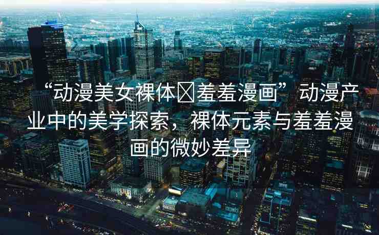 “動漫美女裸體?羞羞漫畫”動漫產(chǎn)業(yè)中的美學(xué)探索，裸體元素與羞羞漫畫的微妙差異