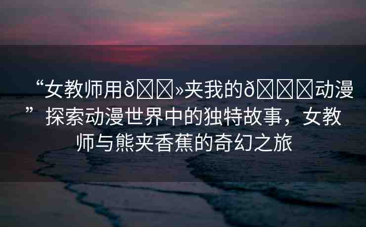 “女教師用??夾我的??動漫”探索動漫世界中的獨特故事，女教師與熊夾香蕉的奇幻之旅
