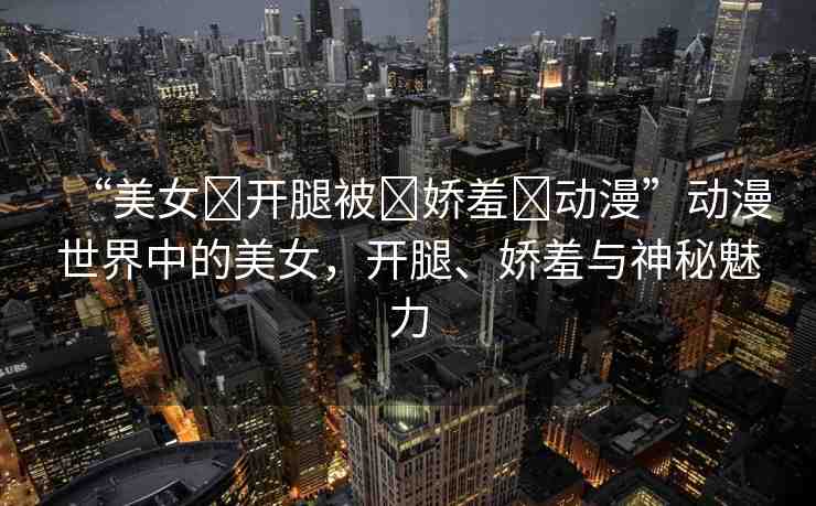 “美女?開腿被?嬌羞?動漫”動漫世界中的美女，開腿、嬌羞與神秘魅力