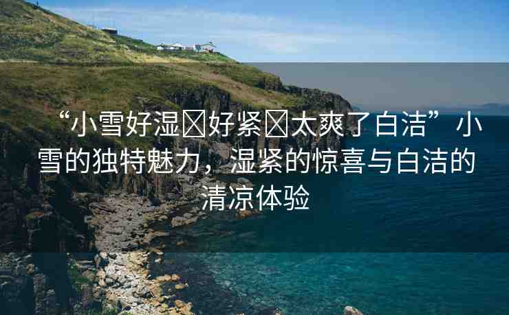 “小雪好濕?好緊?太爽了白潔”小雪的獨(dú)特魅力，濕緊的驚喜與白潔的清涼體驗(yàn)