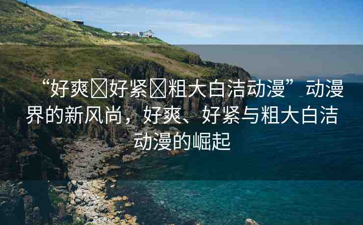 “好爽?好緊?粗大白潔動(dòng)漫”動(dòng)漫界的新風(fēng)尚，好爽、好緊與粗大白潔動(dòng)漫的崛起