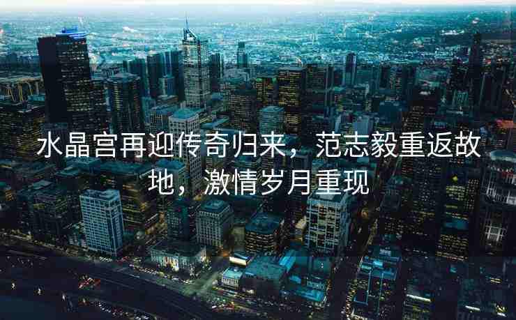 水晶宮再迎傳奇歸來(lái)，范志毅重返故地，激情歲月重現(xiàn)