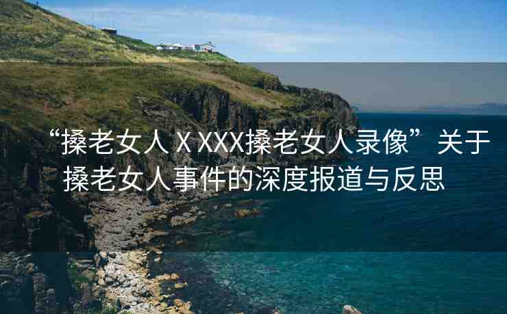 “搡老女人ⅩXXX搡老女人錄像”關(guān)于搡老女人事件的深度報道與反思