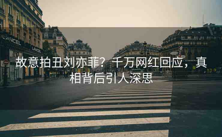 故意拍丑劉亦菲？千萬網紅回應，真相背后引人深思