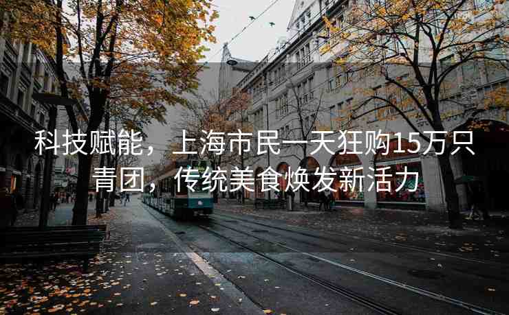 科技賦能，上海市民一天狂購(gòu)15萬只青團(tuán)，傳統(tǒng)美食煥發(fā)新活力
