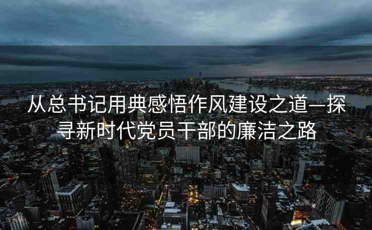 從總書記用典感悟作風(fēng)建設(shè)之道—探尋新時代黨員干部的廉潔之路
