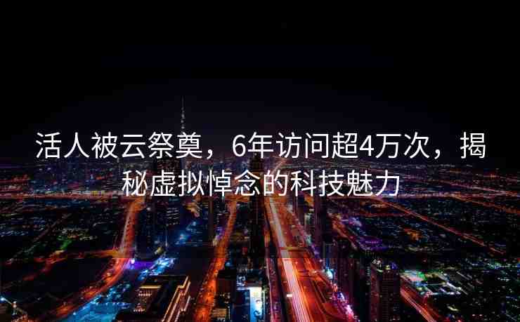 活人被云祭奠，6年訪問超4萬次，揭秘虛擬悼念的科技魅力