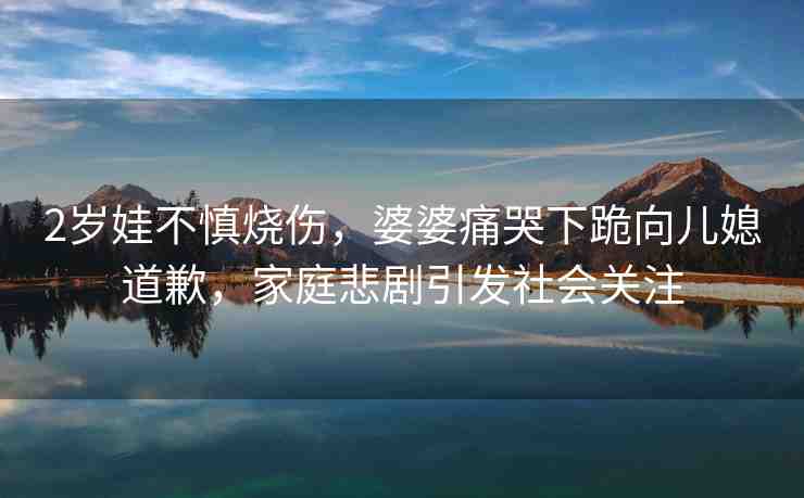 2歲娃不慎燒傷，婆婆痛哭下跪向兒媳道歉，家庭悲劇引發(fā)社會(huì)關(guān)注