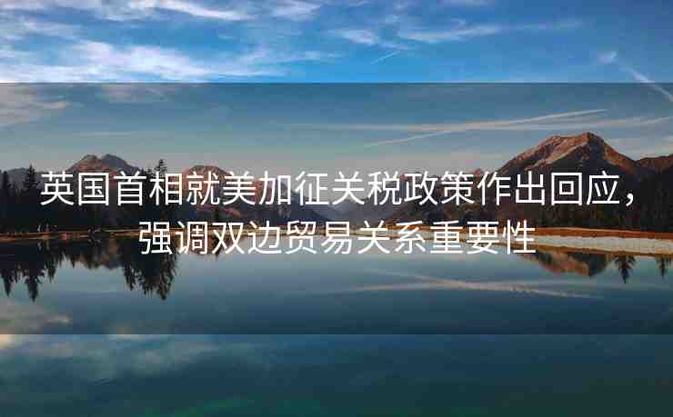 英國首相就美加征關(guān)稅政策作出回應(yīng)，強(qiáng)調(diào)雙邊貿(mào)易關(guān)系重要性