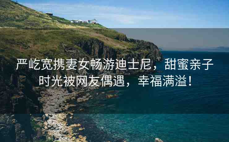 嚴屹寬攜妻女暢游迪士尼，甜蜜親子時光被網(wǎng)友偶遇，幸福滿溢！