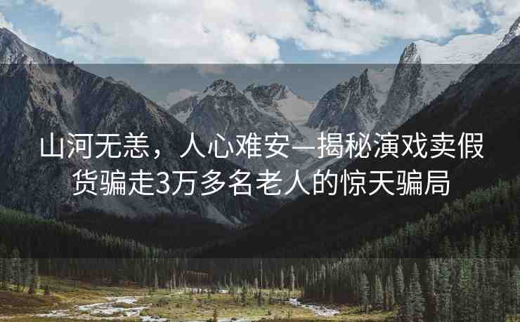 山河無恙，人心難安—揭秘演戲賣假貨騙走3萬多名老人的驚天騙局