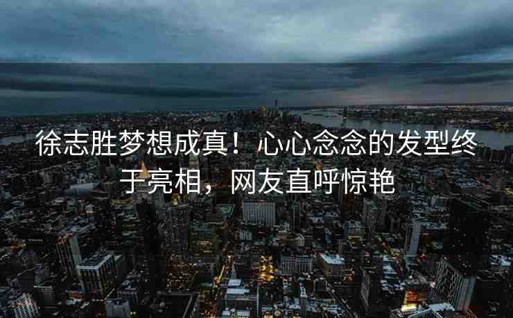 徐志勝夢想成真！心心念念的發(fā)型終于亮相，網(wǎng)友直呼驚艷