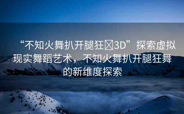“不知火舞扒開腿狂?3D”探索虛擬現(xiàn)實(shí)舞蹈藝術(shù)，不知火舞扒開腿狂舞的新維度探索