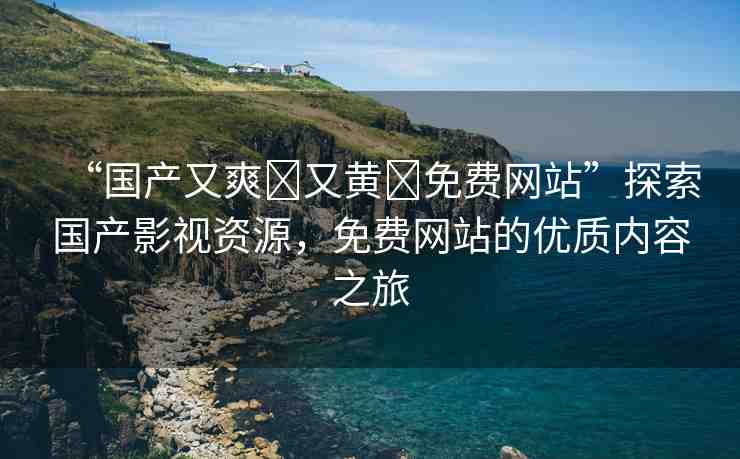 “國產(chǎn)又爽?又黃?免費網(wǎng)站”探索國產(chǎn)影視資源，免費網(wǎng)站的優(yōu)質內容之旅