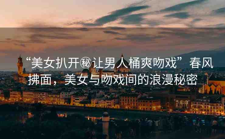 “美女扒開秘讓男人桶爽吻戲”春風(fēng)拂面，美女與吻戲間的浪漫秘密