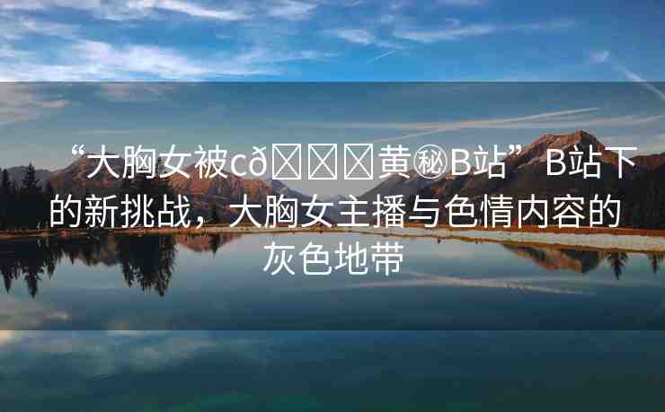 “大胸女被c??黃秘B站”B站下的新挑戰(zhàn)，大胸女主播與色情內容的灰色地帶