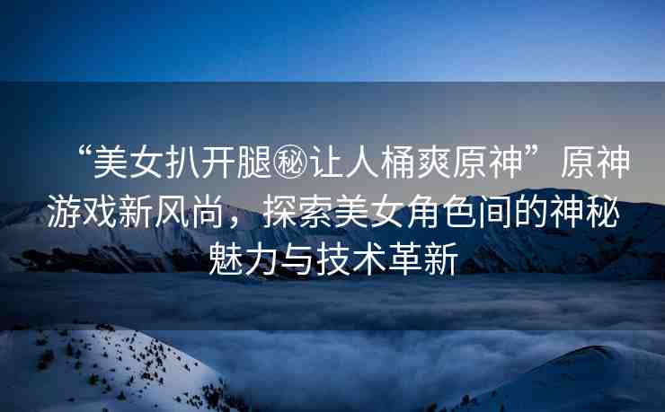 “美女扒開腿秘讓人桶爽原神”原神游戲新風(fēng)尚，探索美女角色間的神秘魅力與技術(shù)革新