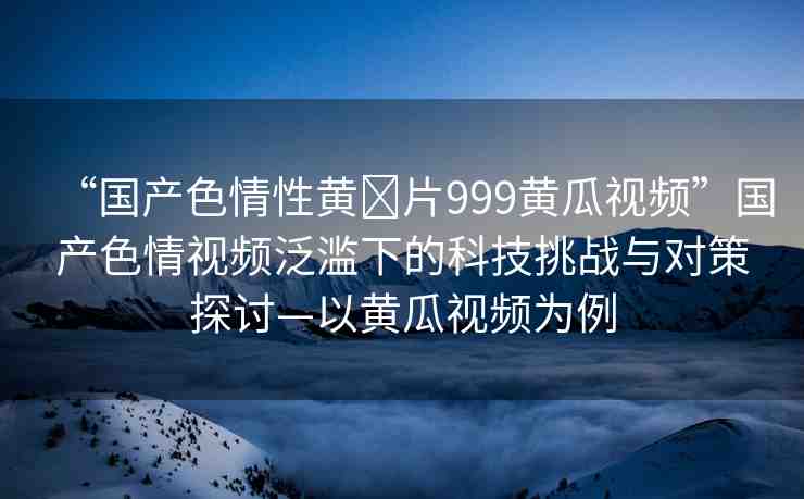 “國產(chǎn)色情性黃?片999黃瓜視頻”國產(chǎn)色情視頻泛濫下的科技挑戰(zhàn)與對策探討—以黃瓜視頻為例