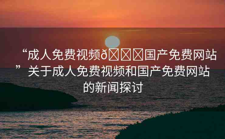 “成人免費(fèi)視頻??國產(chǎn)免費(fèi)網(wǎng)站”關(guān)于成人免費(fèi)視頻和國產(chǎn)免費(fèi)網(wǎng)站的新聞探討
