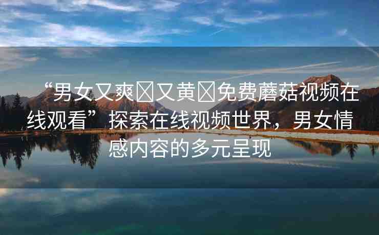 “男女又爽?又黃?免費蘑菇視頻在線觀看”探索在線視頻世界，男女情感內(nèi)容的多元呈現(xiàn)