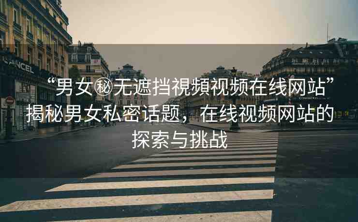 “男女秘?zé)o遮擋視頻視頻在線網(wǎng)站”揭秘男女私密話題，在線視頻網(wǎng)站的探索與挑戰(zhàn)