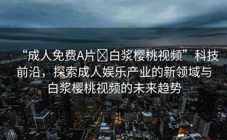 “成人免費(fèi)A片?白漿櫻桃視頻”科技前沿，探索成人娛樂產(chǎn)業(yè)的新領(lǐng)域與白漿櫻桃視頻的未來趨勢(shì)