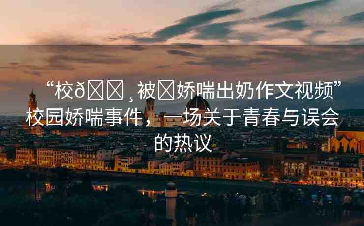 “校??被?嬌喘出奶作文視頻”校園嬌喘事件，一場關(guān)于青春與誤會的熱議