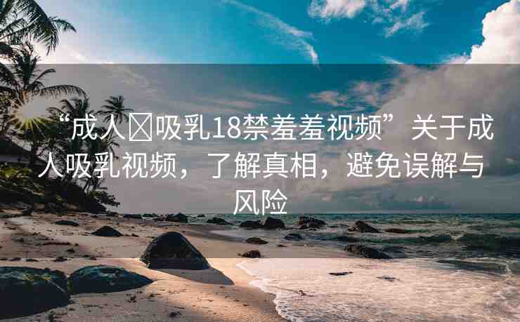“成人?吸乳18禁羞羞視頻”關于成人吸乳視頻，了解真相，避免誤解與風險