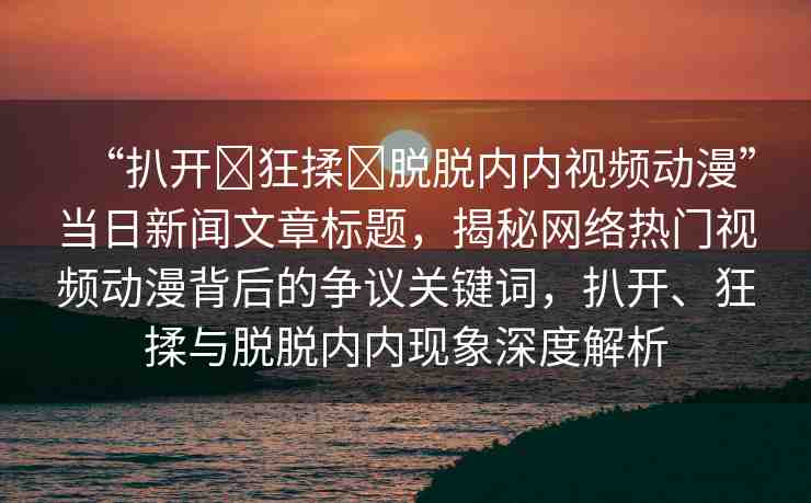 “扒開?狂揉?脫脫內(nèi)內(nèi)視頻動漫”當日新聞文章標題，揭秘網(wǎng)絡熱門視頻動漫背后的爭議關鍵詞，扒開、狂揉與脫脫內(nèi)內(nèi)現(xiàn)象深度解析