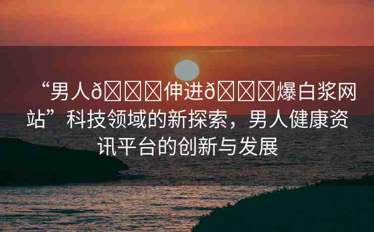“男人??伸進??爆白漿網(wǎng)站”科技領域的新探索，男人健康資訊平臺的創(chuàng)新與發(fā)展