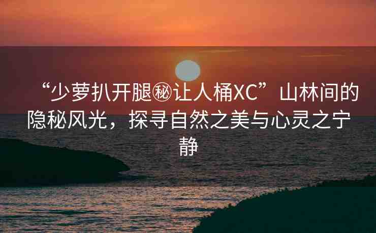 “少蘿扒開腿秘讓人桶XC”山林間的隱秘風(fēng)光，探尋自然之美與心靈之寧靜