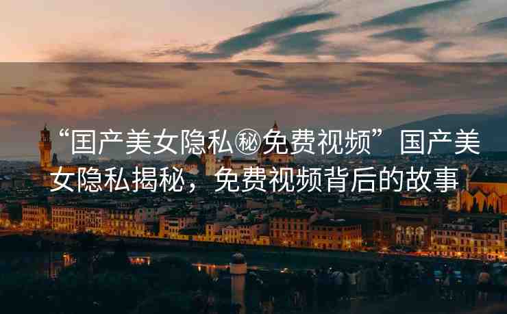 “囯產(chǎn)美女隱私秘免費(fèi)視頻”國產(chǎn)美女隱私揭秘，免費(fèi)視頻背后的故事