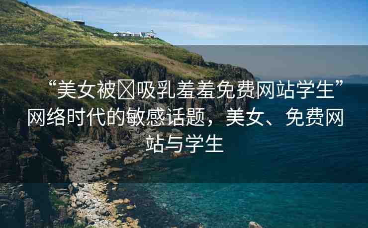 “美女被?吸乳羞羞免費(fèi)網(wǎng)站學(xué)生”網(wǎng)絡(luò)時(shí)代的敏感話題，美女、免費(fèi)網(wǎng)站與學(xué)生