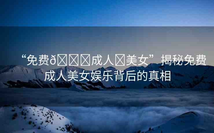 “免費(fèi)??成人?美女”揭秘免費(fèi)成人美女娛樂背后的真相