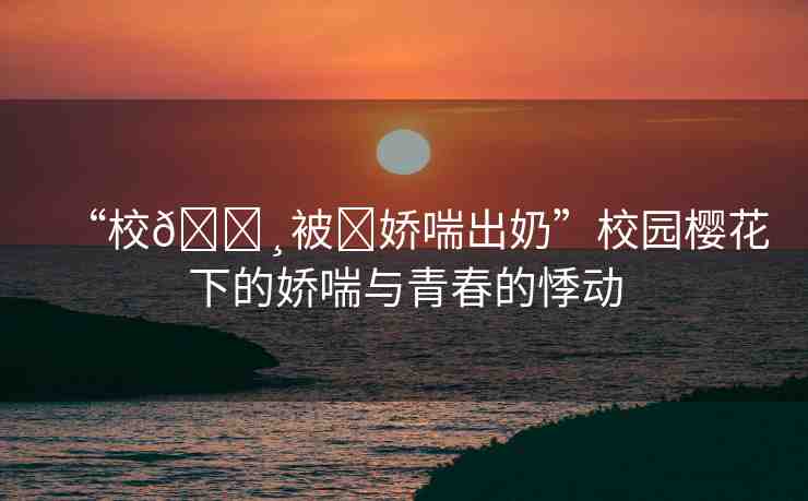 “校??被?嬌喘出奶”校園櫻花下的嬌喘與青春的悸動