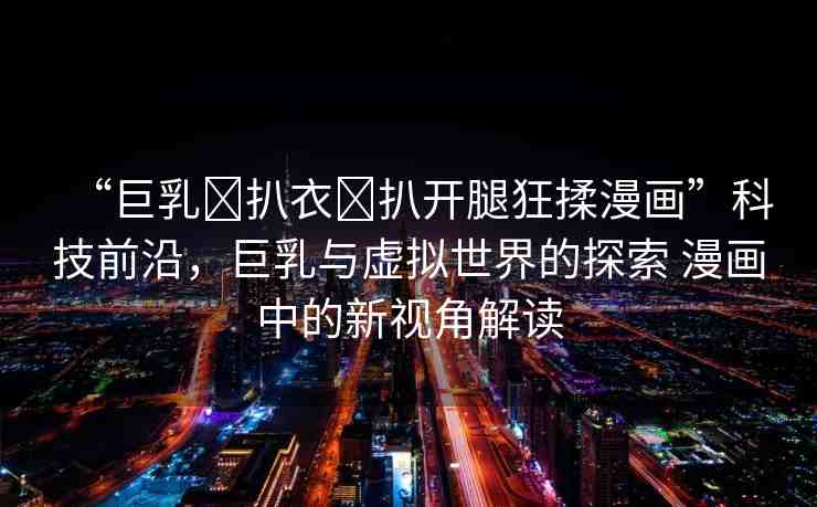 “巨乳?扒衣?扒開腿狂揉漫畫”科技前沿，巨乳與虛擬世界的探索 漫畫中的新視角解讀