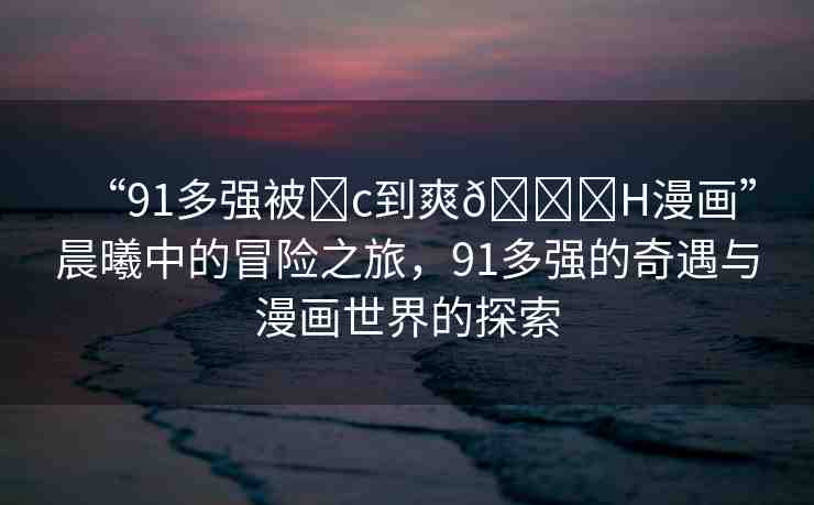 “91多強(qiáng)被?c到爽??H漫畫”晨曦中的冒險之旅，91多強(qiáng)的奇遇與漫畫世界的探索