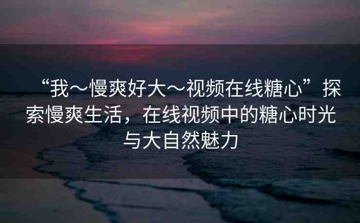 “我～慢爽好大～視頻在線糖心”探索慢爽生活，在線視頻中的糖心時(shí)光與大自然魅力