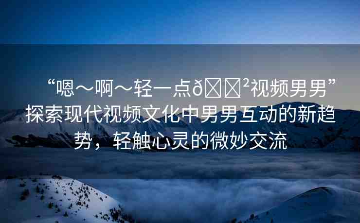 “嗯～啊～輕一點(diǎn)??視頻男男”探索現(xiàn)代視頻文化中男男互動(dòng)的新趨勢(shì)，輕觸心靈的微妙交流