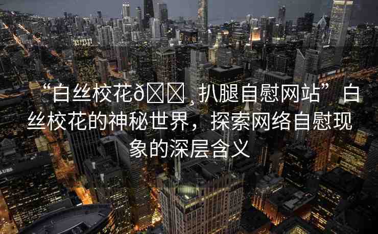 “白絲校花??扒腿自慰網(wǎng)站”白絲?；ǖ纳衩厥澜纾剿骶W(wǎng)絡(luò)自慰現(xiàn)象的深層含義