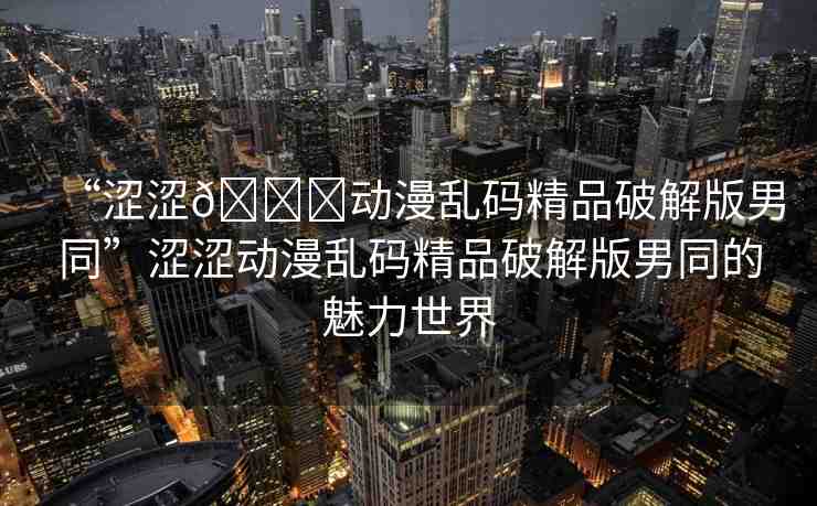 “澀澀??動(dòng)漫亂碼精品破解版男同”澀澀動(dòng)漫亂碼精品破解版男同的魅力世界