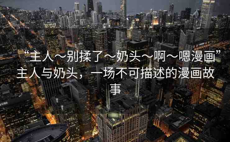 “主人～別揉了～奶頭～啊～嗯漫畫”主人與奶頭，一場不可描述的漫畫故事