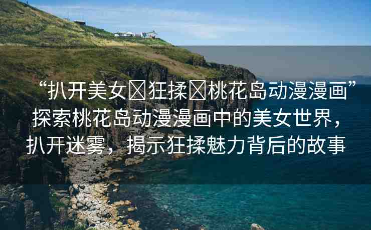 “扒開美女?狂揉?桃花島動漫漫畫”探索桃花島動漫漫畫中的美女世界，扒開迷霧，揭示狂揉魅力背后的故事
