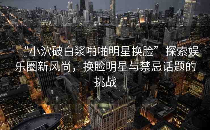 “小泬破白漿啪啪明星換臉”探索娛樂圈新風(fēng)尚，換臉明星與禁忌話題的挑戰(zhàn)