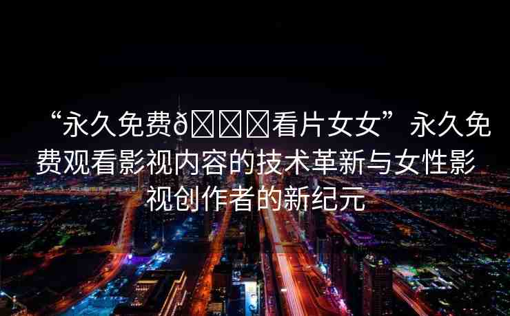 “永久免費??看片女女”永久免費觀看影視內(nèi)容的技術(shù)革新與女性影視創(chuàng)作者的新紀元