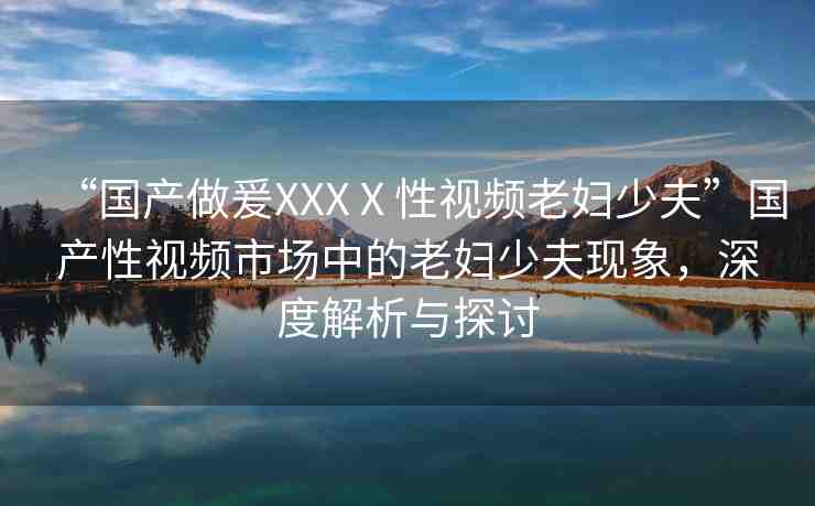 “國(guó)產(chǎn)做爰XXXⅩ性視頻老婦少夫”國(guó)產(chǎn)性視頻市場(chǎng)中的老婦少夫現(xiàn)象，深度解析與探討