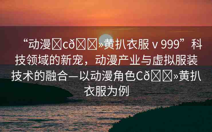 “動(dòng)漫?c??黃扒衣服ⅴ999”科技領(lǐng)域的新寵，動(dòng)漫產(chǎn)業(yè)與虛擬服裝技術(shù)的融合—以動(dòng)漫角色C??黃扒衣服為例