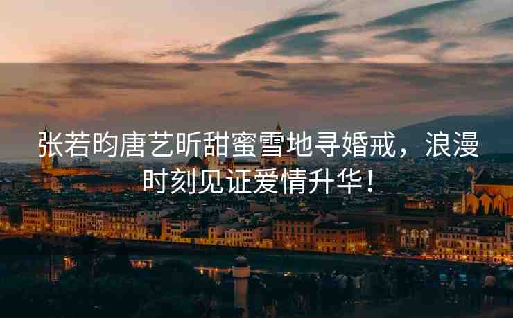 張若昀唐藝昕甜蜜雪地尋婚戒，浪漫時刻見證愛情升華！