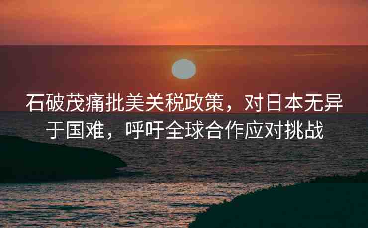 石破茂痛批美關(guān)稅政策，對日本無異于國難，呼吁全球合作應(yīng)對挑戰(zhàn)